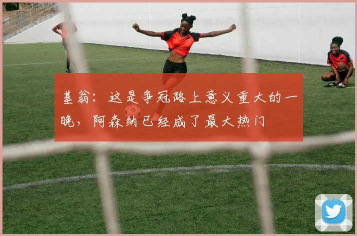 基翁：这是争冠路上意义重大的一晚，阿森纳已经成了最大热门