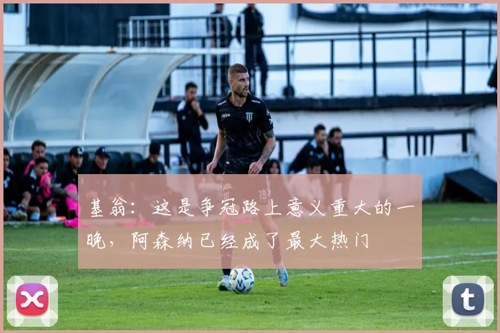 基翁：这是争冠路上意义重大的一晚，阿森纳已经成了最大热门