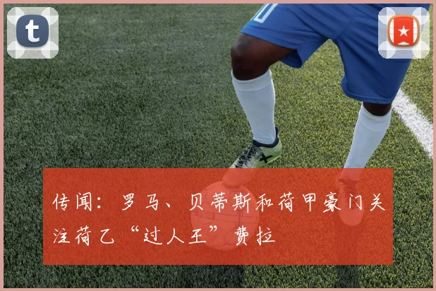 传闻：罗马、贝蒂斯和荷甲豪门关注荷乙“过人王”费拉