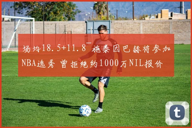 场均18.5+11.8~施泰因巴赫将参加NBA选秀 曾拒绝约1000万NIL报价