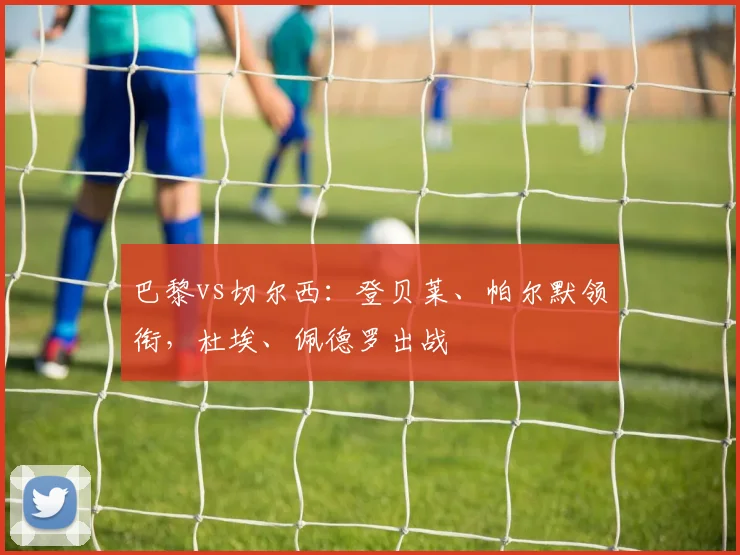 巴黎vs切尔西：登贝莱、帕尔默领衔，杜埃、佩德罗出战